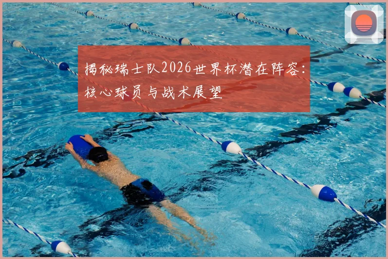 揭秘瑞士队2026世界杯潜在阵容：核心球员与战术展望