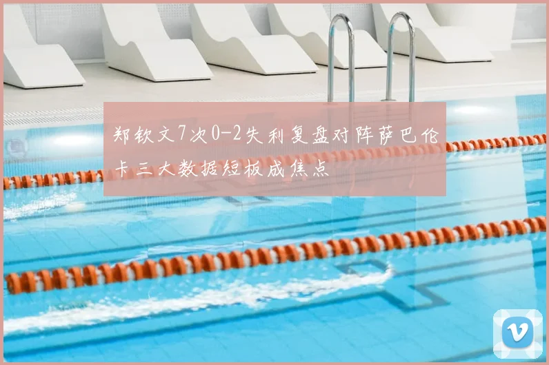 郑钦文7次0-2失利复盘对阵萨巴伦卡三大数据短板成焦点
