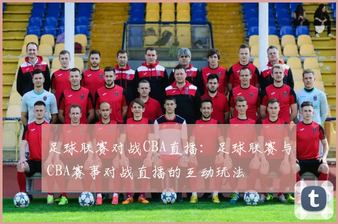 足球联赛对战CBA直播：足球联赛与CBA赛事对战直播的互动玩法