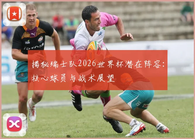 揭秘瑞士队2026世界杯潜在阵容：核心球员与战术展望