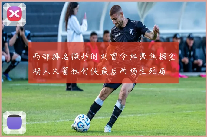 西部排名微妙时刻曾令旭聚焦掘金湖人火箭独行侠最后两场生死局