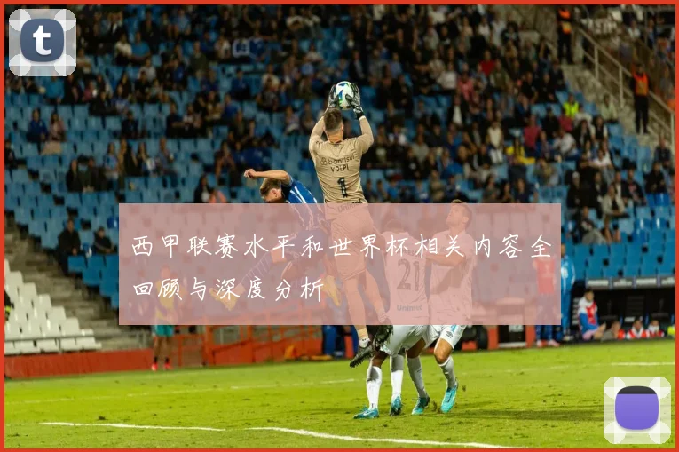 西甲联赛水平和世界杯相关内容全回顾与深度分析