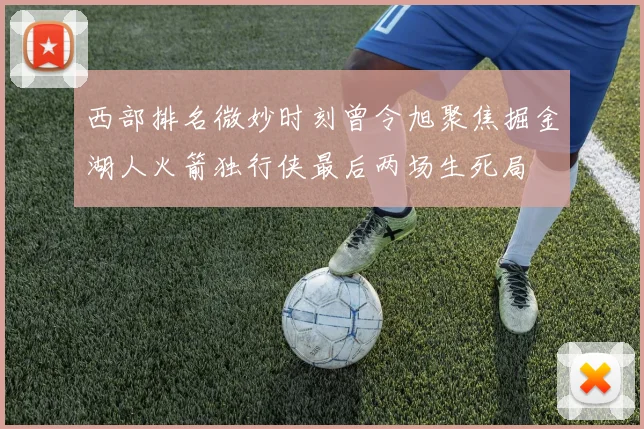 西部排名微妙时刻曾令旭聚焦掘金湖人火箭独行侠最后两场生死局